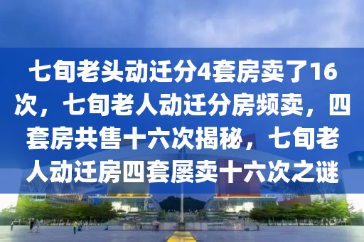 七旬老头动迁分4套房卖了16次，七旬老人动迁分房频卖，四套房共售十六次揭秘，七旬老人动迁房四套屡卖十六次之谜