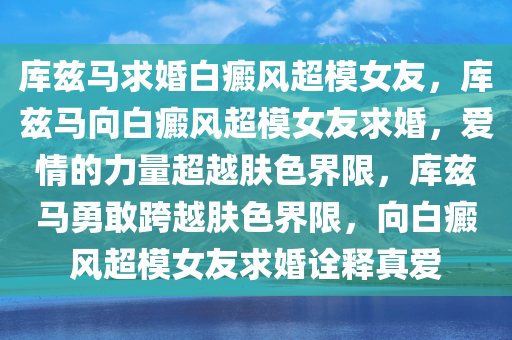 库兹马求婚白癜风超模女友，库兹马向白癜风超模女友求婚，爱情的力量超越肤色界限，库兹马勇敢跨越肤色界限，向白癜风超模女友求婚诠释真爱