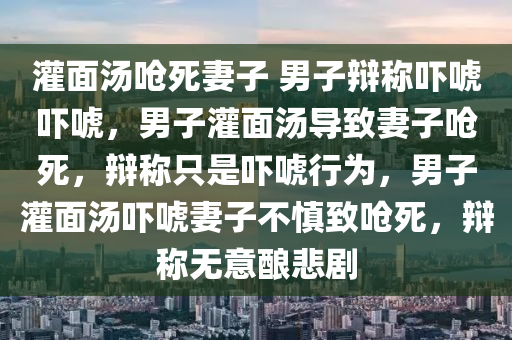 灌面汤呛死妻子 男子辩称吓唬吓唬，男子灌面汤导致妻子呛死，辩称只是吓唬行为，男子灌面汤吓唬妻子不慎致呛死，辩称无意酿悲剧