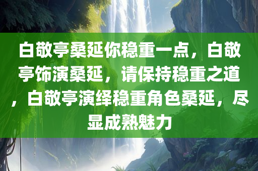 白敬亭桑延你稳重一点，白敬亭饰演桑延，请保持稳重之道，白敬亭演绎稳重角色桑延，尽显成熟魅力