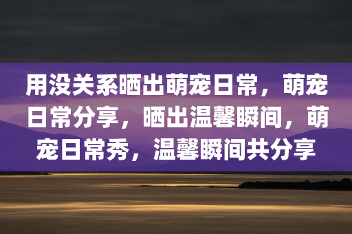 用没关系晒出萌宠日常，萌宠日常分享，晒出温馨瞬间，萌宠日常秀，温馨瞬间共分享