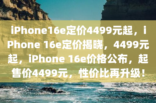 iPhone16e定价4499元起，iPhone 16e定价揭晓，4499元起，iPhone 16e价格公布，起售价4499元，性价比再升级！