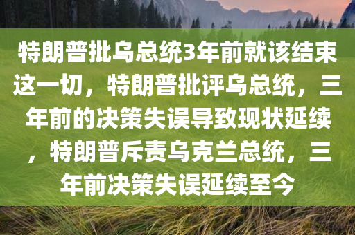 特朗普批乌总统3年前就该结束这一切，特朗普批评乌总统，三年前的决策失误导致现状延续，特朗普斥责乌克兰总统，三年前决策失误延续至今