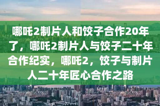 哪吒2制片人和饺子合作20年了，哪吒2制片人与饺子二十年合作纪实，哪吒2，饺子与制片人二十年匠心合作之路