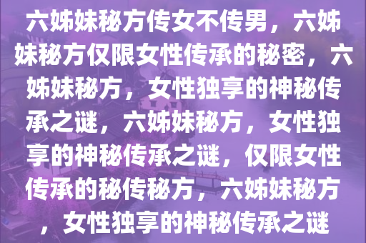 六姊妹秘方传女不传男，六姊妹秘方仅限女性传承的秘密，六姊妹秘方，女性独享的神秘传承之谜，六姊妹秘方，女性独享的神秘传承之谜，仅限女性传承的秘传秘方，六姊妹秘方，女性独享的神秘传承之谜