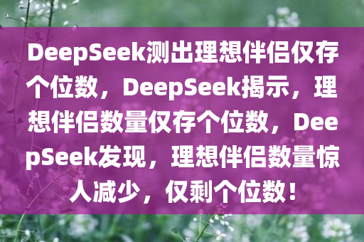 DeepSeek测出理想伴侣仅存个位数，DeepSeek揭示，理想伴侣数量仅存个位数，DeepSeek发现，理想伴侣数量惊人减少，仅剩个位数！