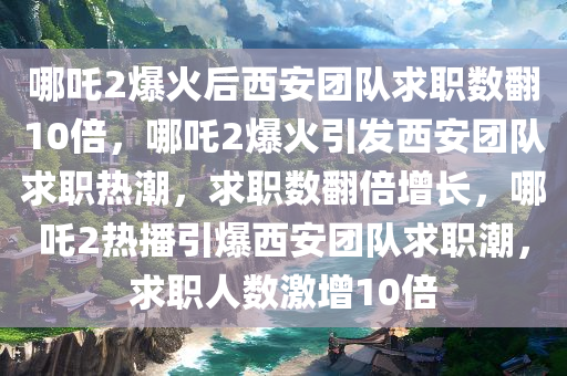 哪吒2爆火后西安团队求职数翻10倍，哪吒2爆火引发西安团队求职热潮，求职数翻倍增长，哪吒2热播引爆西安团队求职潮，求职人数激增10倍