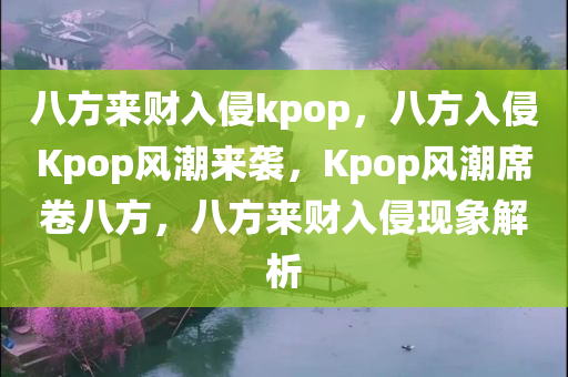 八方来财入侵kpop，八方入侵Kpop风潮来袭，Kpop风潮席卷八方，八方来财入侵现象解析