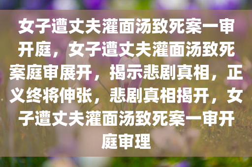 女子遭丈夫灌面汤致死案一审开庭，女子遭丈夫灌面汤致死案庭审展开，揭示悲剧真相，正义终将伸张，悲剧真相揭开，女子遭丈夫灌面汤致死案一审开庭审理