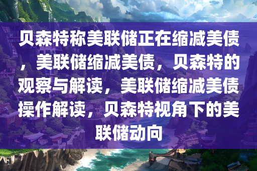 贝森特称美联储正在缩减美债，美联储缩减美债，贝森特的观察与解读，美联储缩减美债操作解读，贝森特视角下的美联储动向