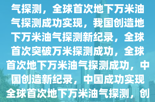 我国实现全球首次地下万米油气探测，全球首次地下万米油气探测成功实现，我国创造地下万米油气探测新纪录，全球首次突破万米探测成功，全球首次地下万米油气探测成功，中国创造新纪录，中国成功实现全球首次地下万米油气探测，创造世界新纪录