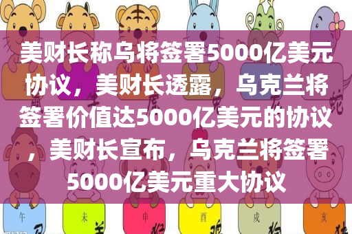 美财长称乌将签署5000亿美元协议，美财长透露，乌克兰将签署价值达5000亿美元的协议，美财长宣布，乌克兰将签署5000亿美元重大协议