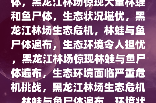 黑龙江一林场遍布林蛙和鱼尸体，黑龙江林场惊现大量林蛙和鱼尸体，生态状况堪忧，黑龙江林场生态危机，林蛙与鱼尸体遍布，生态环境令人担忧，黑龙江林场惊现林蛙与鱼尸体遍布，生态环境面临严重危机挑战，黑龙江林场生态危机，林蛙与鱼尸体遍布，环境状况令人担忧