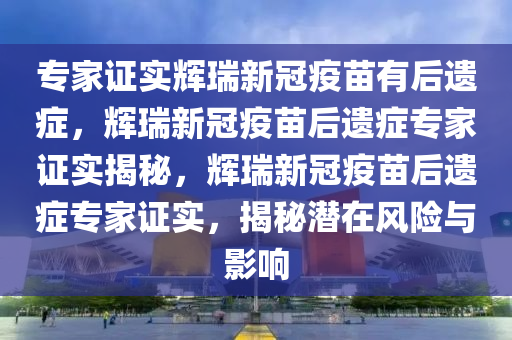 专家证实辉瑞新冠疫苗有后遗症，辉瑞新冠疫苗后遗症专家证实揭秘，辉瑞新冠疫苗后遗症专家证实，揭秘潜在风险与影响