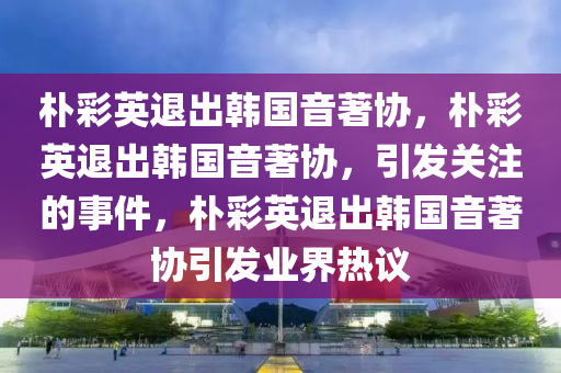 朴彩英退出韩国音著协，朴彩英退出韩国音著协，引发关注的事件，朴彩英退出韩国音著协引发业界热议