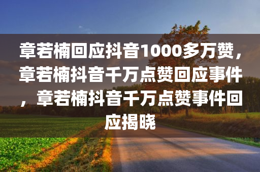 章若楠回应抖音1000多万赞，章若楠抖音千万点赞回应事件，章若楠抖音千万点赞事件回应揭晓