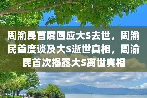 周渝民首度回应大S去世，周渝民首度谈及大S逝世真相，周渝民首次揭露大S离世真相