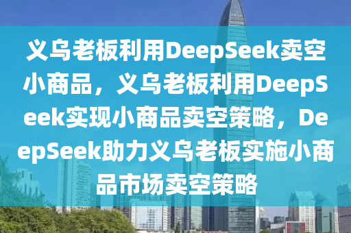 义乌老板利用DeepSeek卖空小商品，义乌老板利用DeepSeek实现小商品卖空策略，DeepSeek助力义乌老板实施小商品市场卖空策略