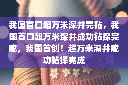 我国首口超万米深井完钻，我国首口超万米深井成功钻探完成，我国首创！超万米深井成功钻探完成