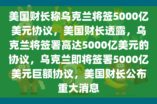 美国财长称乌克兰将签5000亿美元协议，美国财长透露，乌克兰将签署高达5000亿美元的协议，乌克兰即将签署5000亿美元巨额协议，美国财长公布重大消息