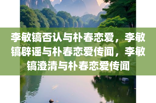 李敏镐否认与朴春恋爱，李敏镐辟谣与朴春恋爱传闻，李敏镐澄清与朴春恋爱传闻