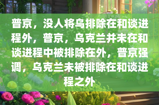 普京，没人将乌排除在和谈进程外，普京，乌克兰并未在和谈进程中被排除在外，普京强调，乌克兰未被排除在和谈进程之外