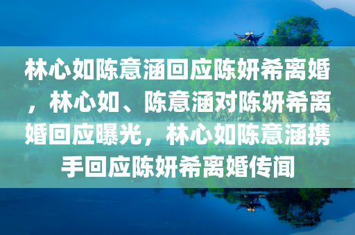 林心如陈意涵回应陈妍希离婚，林心如、陈意涵对陈妍希离婚回应曝光，林心如陈意涵携手回应陈妍希离婚传闻