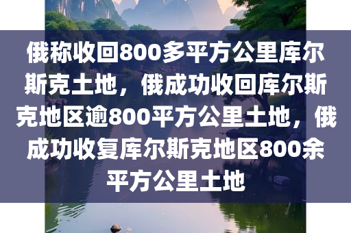 俄称收回800多平方公里库尔斯克土地，俄成功收回库尔斯克地区逾800平方公里土地，俄成功收复库尔斯克地区800余平方公里土地