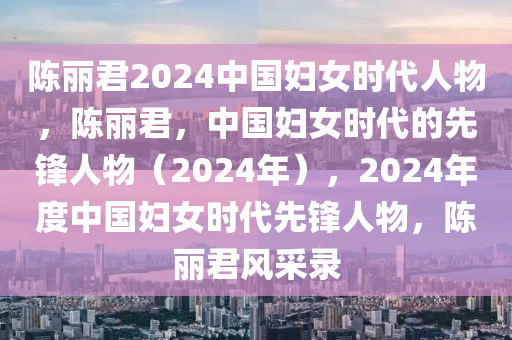 陈丽君2024中国妇女时代人物，陈丽君，中国妇女时代的先锋人物（2024年），2024年度中国妇女时代先锋人物，陈丽君风采录