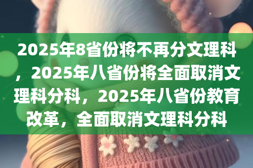 2025年8省份将不再分文理科，2025年八省份将全面取消文理科分科，2025年八省份教育改革，全面取消文理科分科