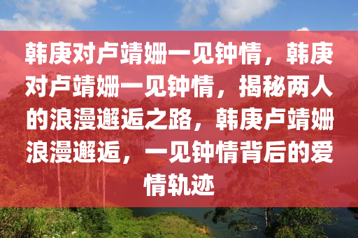 韩庚对卢靖姗一见钟情，韩庚对卢靖姗一见钟情，揭秘两人的浪漫邂逅之路，韩庚卢靖姗浪漫邂逅，一见钟情背后的爱情轨迹