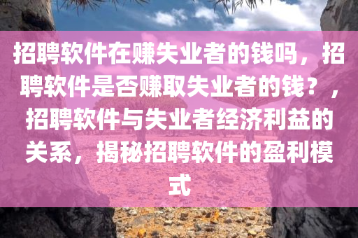 招聘软件在赚失业者的钱吗，招聘软件是否赚取失业者的钱？，招聘软件与失业者经济利益的关系，揭秘招聘软件的盈利模式