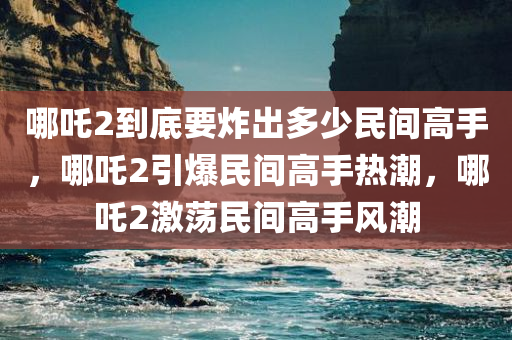 哪吒2到底要炸出多少民间高手，哪吒2引爆民间高手热潮，哪吒2激荡民间高手风潮