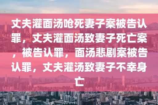 丈夫灌面汤呛死妻子案被告认罪，丈夫灌面汤致妻子死亡案，被告认罪，面汤悲剧案被告认罪，丈夫灌汤致妻子不幸身亡