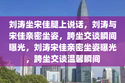 刘涛坐宋佳腿上说话，刘涛与宋佳亲密坐姿，跨坐交谈瞬间曝光，刘涛宋佳亲密坐姿曝光，跨坐交谈温馨瞬间