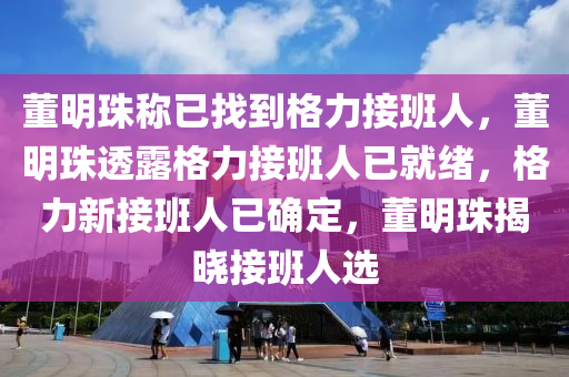 董明珠称已找到格力接班人，董明珠透露格力接班人已就绪，格力新接班人已确定，董明珠揭晓接班人选