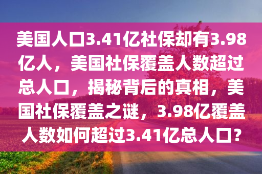 美国人口3.41亿社保却有3.98亿人，美国社保覆盖人数超过总人口，揭秘背后的真相，美国社保覆盖之谜，3.98亿覆盖人数如何超过3.41亿总人口？