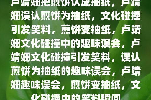 卢靖姗把煎饼认成抽纸，卢靖姗误认煎饼为抽纸，文化碰撞引发笑料，煎饼变抽纸，卢靖姗文化碰撞中的趣味误会，卢靖姗文化碰撞引发笑料，误认煎饼为抽纸的趣味误会，卢靖姗趣味误会，煎饼变抽纸，文化碰撞中的笑料瞬间