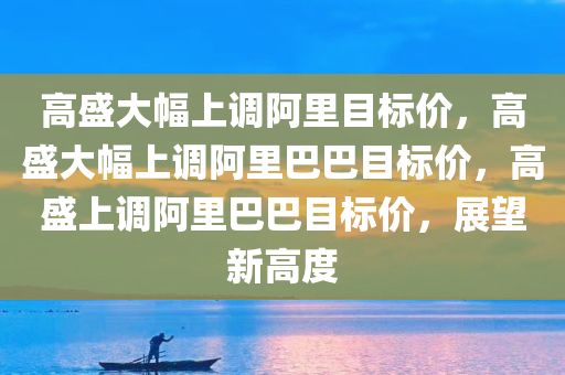 高盛大幅上调阿里目标价，高盛大幅上调阿里巴巴目标价，高盛上调阿里巴巴目标价，展望新高度