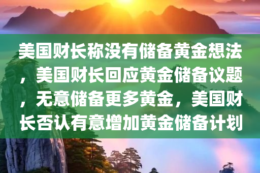 美国财长称没有储备黄金想法，美国财长回应黄金储备议题，无意储备更多黄金，美国财长否认有意增加黄金储备计划