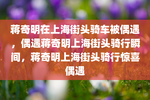 蒋奇明在上海街头骑车被偶遇，偶遇蒋奇明上海街头骑行瞬间，蒋奇明上海街头骑行惊喜偶遇