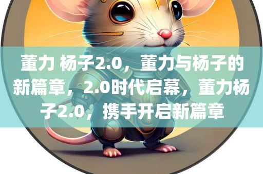 董力 杨子2.0，董力与杨子的新篇章，2.0时代启幕，董力杨子2.0，携手开启新篇章