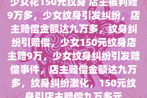 少女花150元纹身 店主被判赔9万多，少女纹身引发纠纷，店主赔偿金额达九万多，纹身纠纷引赔偿，少女150元纹身店主赔9万，少女纹身纠纷引发赔偿事件，店主赔偿金额达九万多，纹身纠纷激化，150元纹身引店主赔偿九万多元