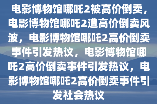 电影博物馆哪吒2被高价倒卖，电影博物馆哪吒2遭高价倒卖风波，电影博物馆哪吒2高价倒卖事件引发热议，电影博物馆哪吒2高价倒卖事件引发热议，电影博物馆哪吒2高价倒卖事件引发社会热议