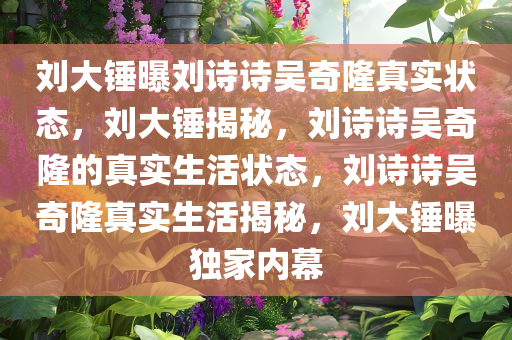 刘大锤曝刘诗诗吴奇隆真实状态，刘大锤揭秘，刘诗诗吴奇隆的真实生活状态，刘诗诗吴奇隆真实生活揭秘，刘大锤曝独家内幕