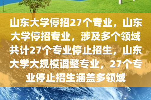 山东大学停招27个专业，山东大学停招专业，涉及多个领域共计27个专业停止招生，山东大学大规模调整专业，27个专业停止招生涵盖多领域