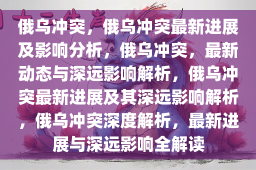 俄乌冲突，俄乌冲突最新进展及影响分析，俄乌冲突，最新动态与深远影响解析，俄乌冲突最新进展及其深远影响解析，俄乌冲突深度解析，最新进展与深远影响全解读