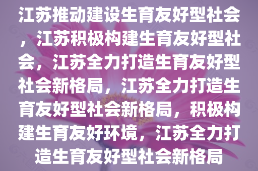 江苏推动建设生育友好型社会，江苏积极构建生育友好型社会，江苏全力打造生育友好型社会新格局，江苏全力打造生育友好型社会新格局，积极构建生育友好环境，江苏全力打造生育友好型社会新格局