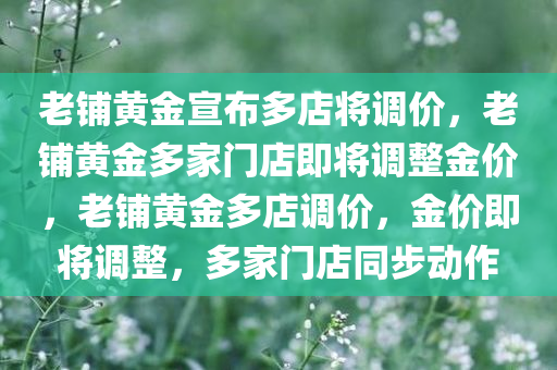 老铺黄金宣布多店将调价，老铺黄金多家门店即将调整金价，老铺黄金多店调价，金价即将调整，多家门店同步动作