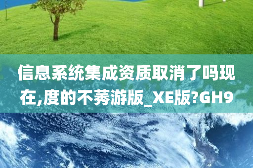 信息系统集成资质取消了吗现在,度的不莠游版_XE版?GH9